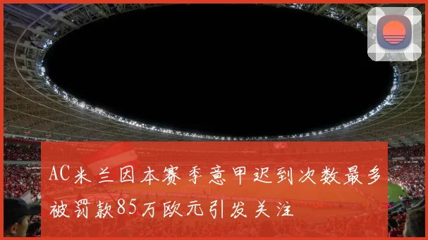 AC米兰因本赛季意甲迟到次数最多被罚款85万欧元引发关注