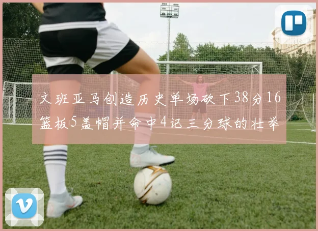 文班亚马创造历史单场砍下38分16篮板5盖帽并命中4记三分球的壮举