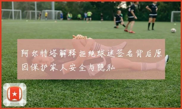 阿尔特塔解释拒绝球迷签名背后原因保护家人安全与隐私