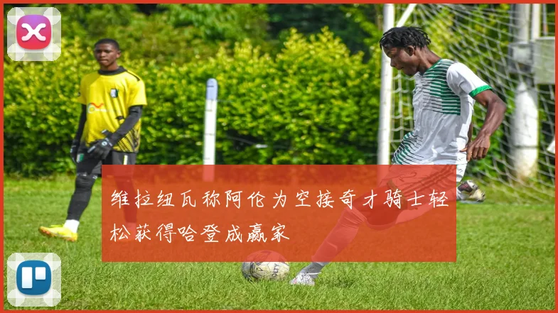 维拉纽瓦称阿伦为空接奇才骑士轻松获得哈登成赢家