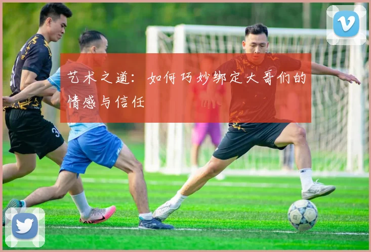 艺术之道：如何巧妙绑定大哥们的情感与信任