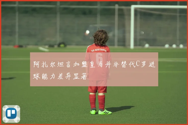 阿扎尔坦言加盟皇马并非替代C罗进球能力差异显著
