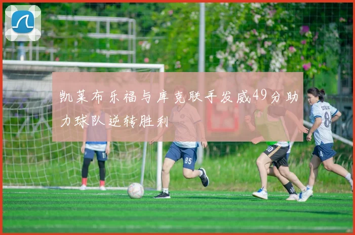 凯莱布乐福与库克联手发威49分助力球队逆转胜利