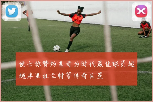 便士称赞约基奇为时代最佳球员超越库里杜兰特等传奇巨星