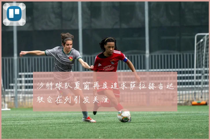 沙特球队夏窗再度追求萨拉赫吉达联合在列引发关注