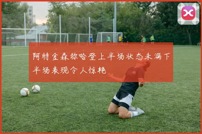 阿特金森称哈登上半场状态未满下半场表现令人惊艳