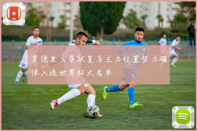 罗德里戈争取皇马主力位置努力确保入选世界杯大名单