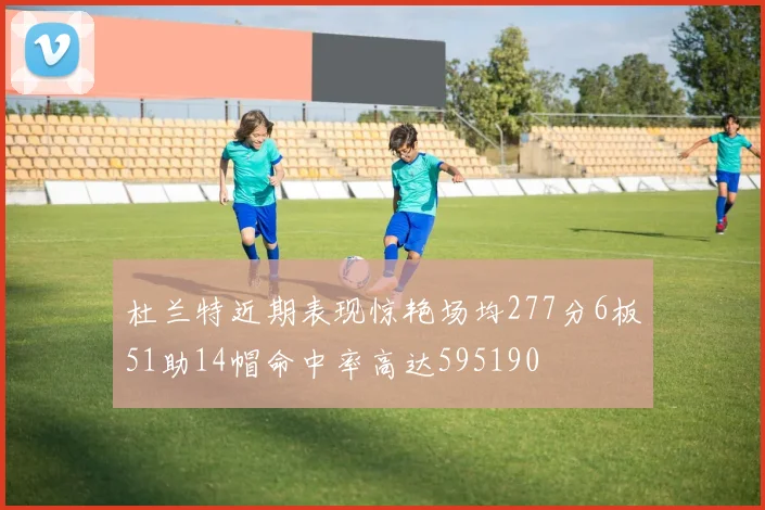 杜兰特近期表现惊艳场均277分6板51助14帽命中率高达595190