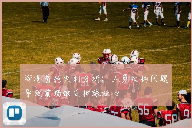 海港首轮失利分析：人员结构问题导致前场缺乏控球核心