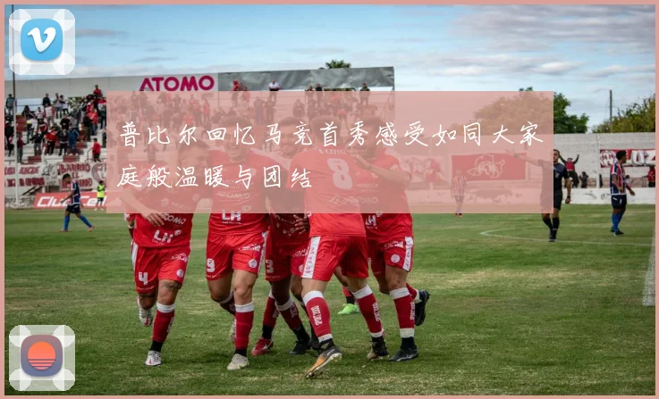普比尔回忆马竞首秀感受如同大家庭般温暖与团结