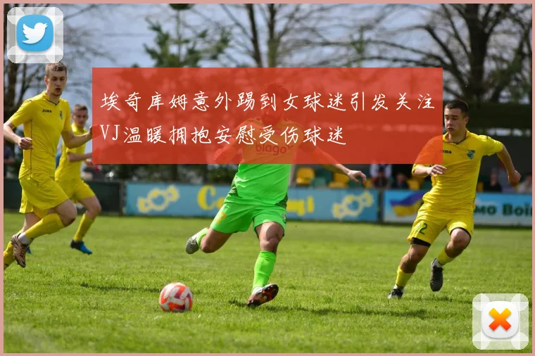 埃奇库姆意外踢到女球迷引发关注VJ温暖拥抱安慰受伤球迷