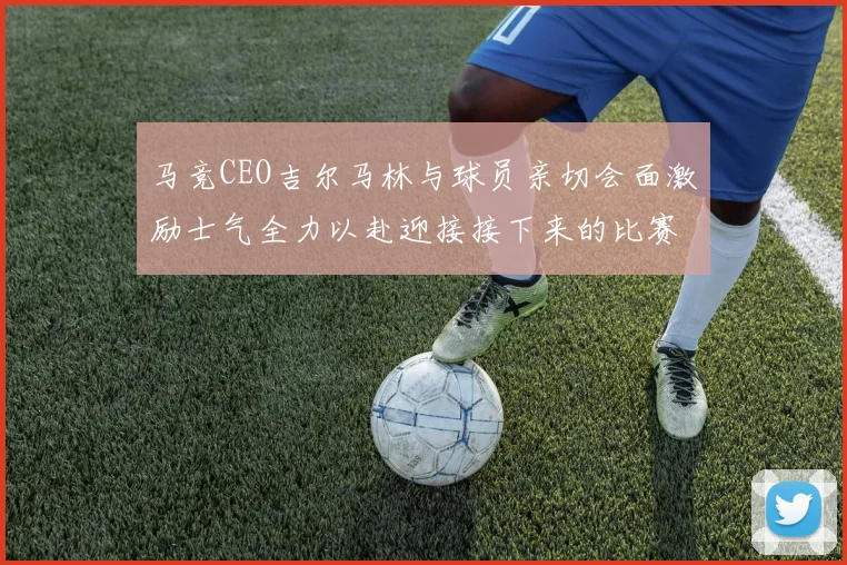 马竞CEO吉尔马林与球员亲切会面激励士气全力以赴迎接接下来的比赛