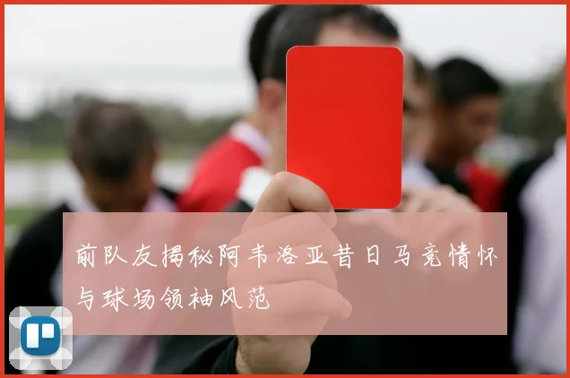 前队友揭秘阿韦洛亚昔日马竞情怀与球场领袖风范