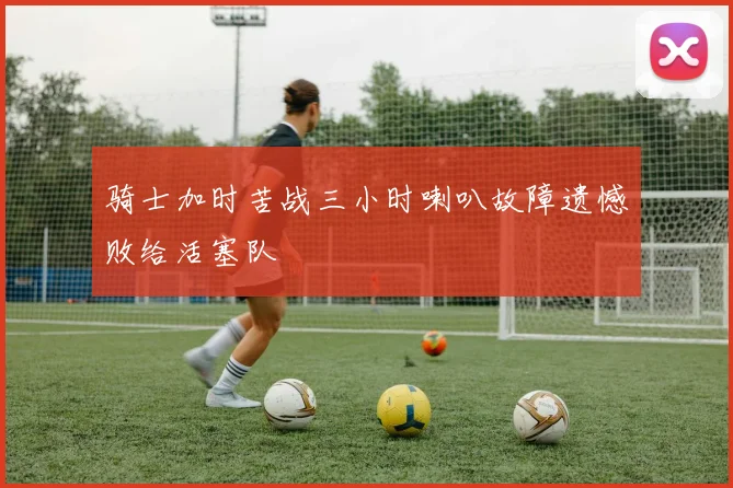 骑士加时苦战三小时喇叭故障遗憾败给活塞队