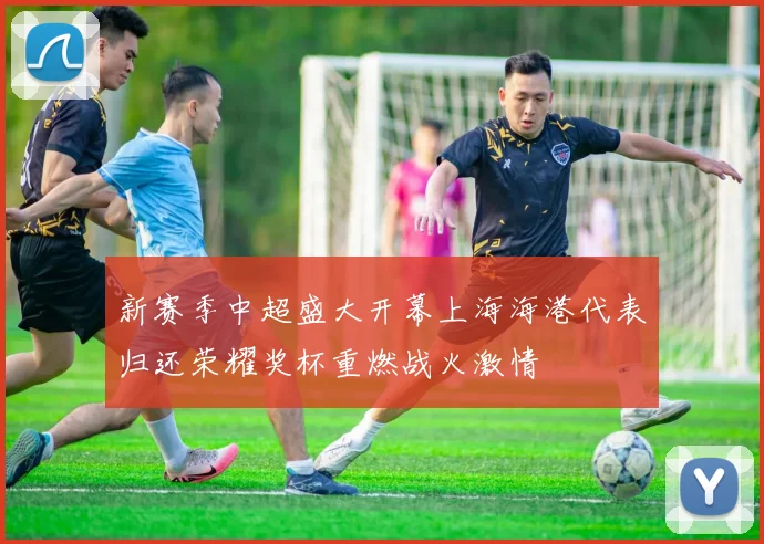新赛季中超盛大开幕上海海港代表归还荣耀奖杯重燃战火激情