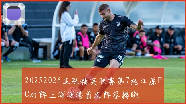 20252026亚冠精英联赛第7轮江原FC对阵上海海港首发阵容揭晓