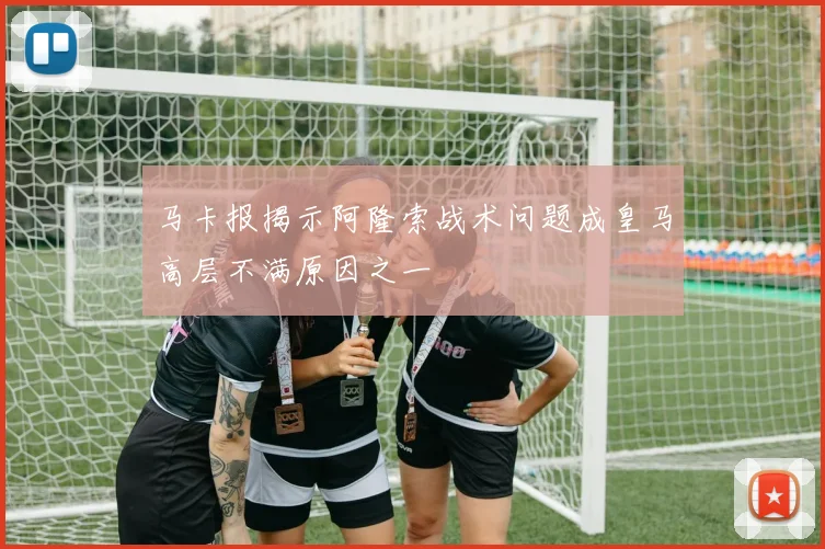 马卡报揭示阿隆索战术问题成皇马高层不满原因之一