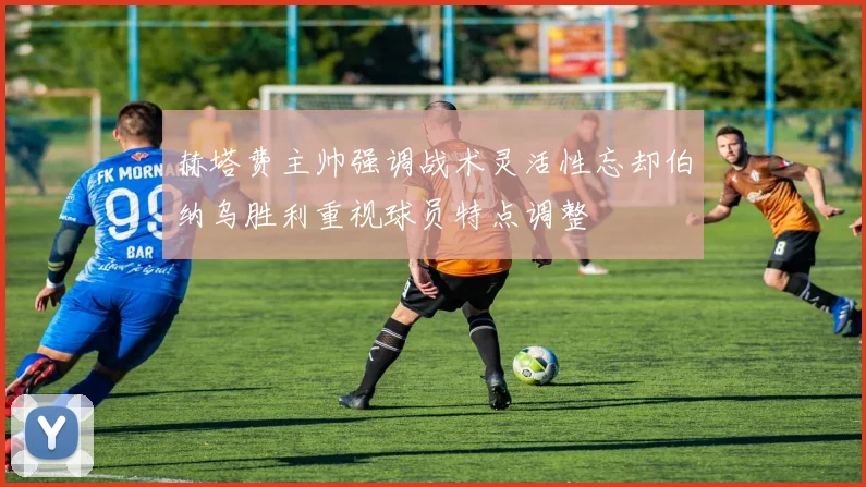 赫塔费主帅强调战术灵活性忘却伯纳乌胜利重视球员特点调整