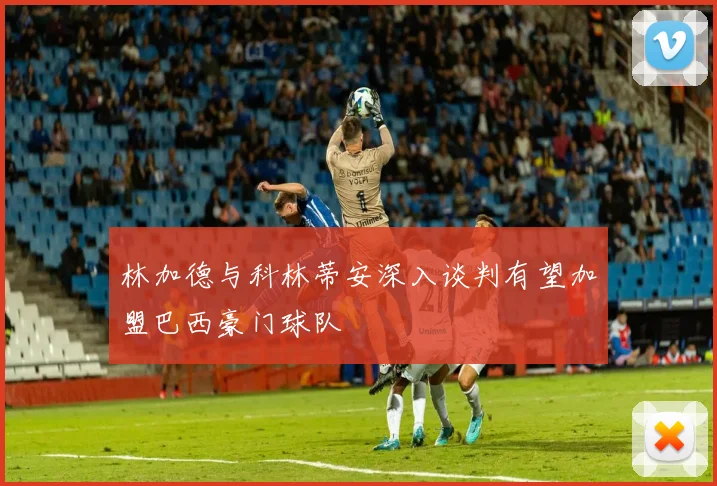 林加德与科林蒂安深入谈判有望加盟巴西豪门球队