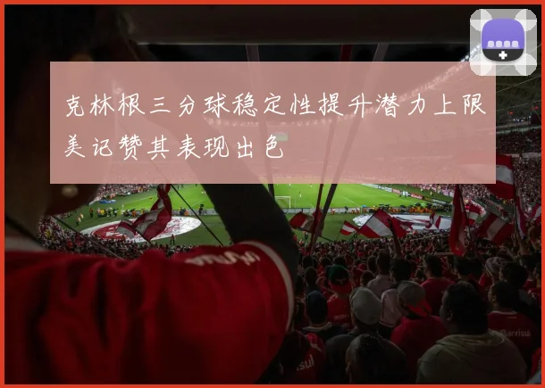 克林根三分球稳定性提升潜力上限美记赞其表现出色