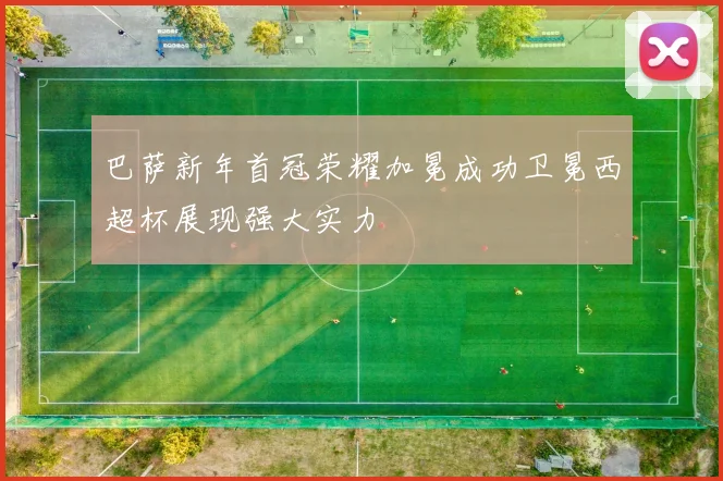 巴萨新年首冠荣耀加冕成功卫冕西超杯展现强大实力