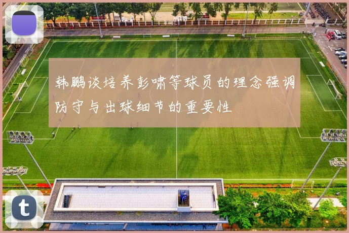 韩鹏谈培养彭啸等球员的理念强调防守与出球细节的重要性
