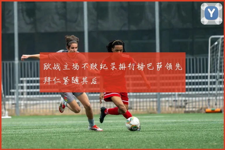欧战主场不败纪录排行榜巴萨领先拜仁紧随其后
