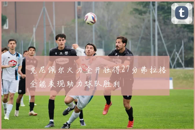 克尼佩尔火力全开独得27分弗拉格全能表现助力球队胜利