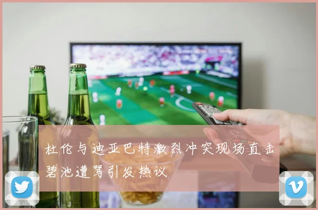 杜伦与迪亚巴特激烈冲突现场直击碧池遭骂引发热议
