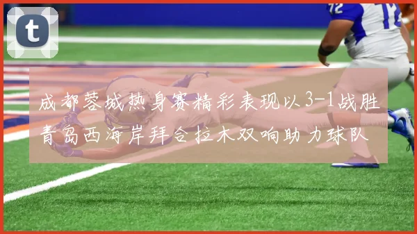 成都蓉城热身赛精彩表现以3-1战胜青岛西海岸拜合拉木双响助力球队胜利