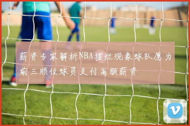 薪资专家解析NBA摆烂现象球队愿为前三顺位球员支付高额薪资