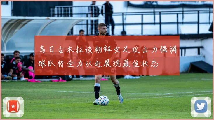 乌日古木拉谈朝鲜女足攻击力强调球队将全力以赴展现最佳状态