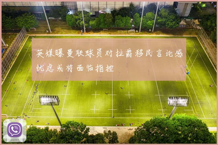 英媒曝曼联球员对拉爵移民言论感忧虑或将面临指控