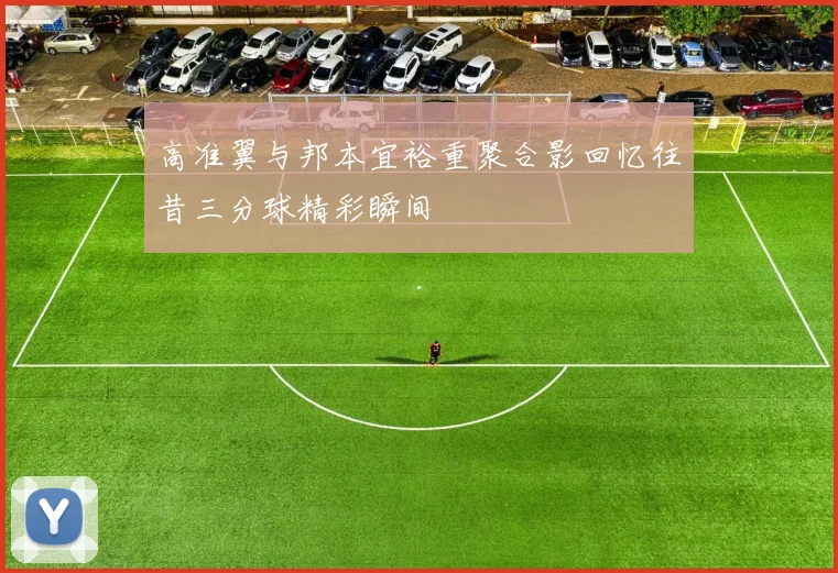 高准翼与邦本宜裕重聚合影回忆往昔三分球精彩瞬间