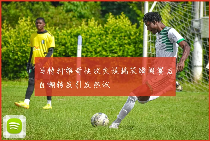 马特科维奇快攻失误搞笑瞬间赛后自嘲转发引发热议