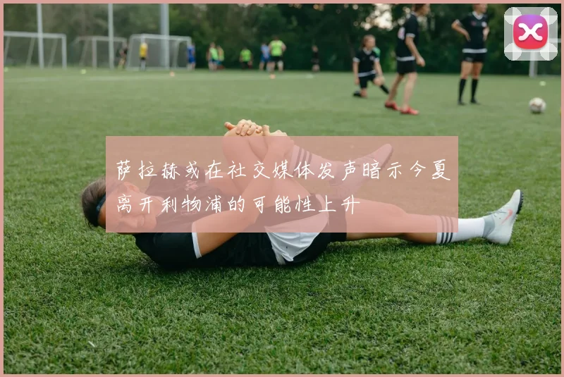 萨拉赫或在社交媒体发声暗示今夏离开利物浦的可能性上升